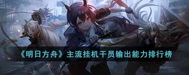 明日方舟主流挂机干员输出能力怎么样-主流挂机干员输出能力排行榜