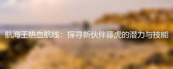 航海王热血航线探寻新伙伴藤虎的潜力与技能