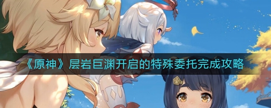 原神层岩巨渊开启的特殊委托怎么完成 层岩巨渊开启的特殊委托完成攻略