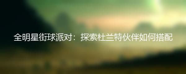 全明星街球派对：探索杜兰特伙伴如何搭配