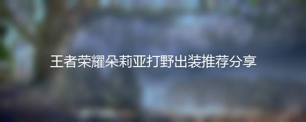 王者荣耀朵莉亚打野出装推荐分享