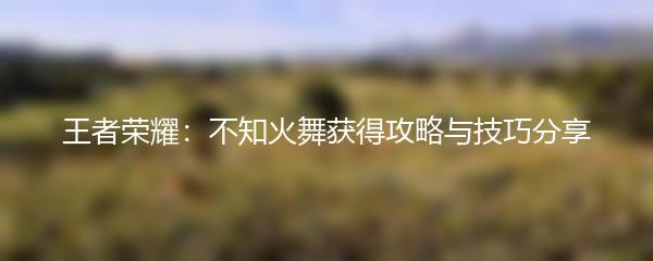 王者荣耀不知火舞获得攻略与技巧分享