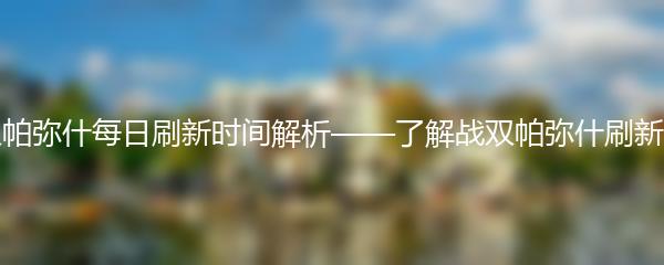 战双帕弥什每日刷新时间解析——了解战双帕弥什刷新规则