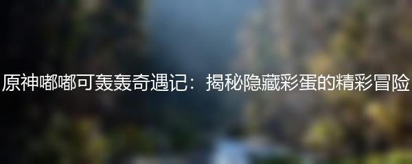 原神嘟嘟可轰轰奇遇记有哪些彩蛋 原神嘟嘟可轰轰奇遇记彩蛋一览