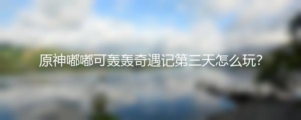 原神嘟嘟可轰轰奇遇记第三天怎么玩？