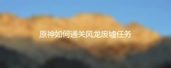 原神如何通关风龙废墟任务-原神通关风龙废墟任务攻略