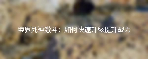 境界死神激斗如何快速升级提升战力 境界死神激斗提升战力攻略