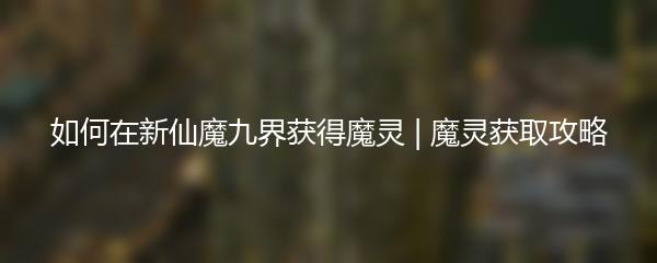 如何在新仙魔九界获得魔灵 新仙魔九界魔灵获取攻略