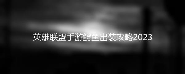 英雄联盟手游鳄鱼怎么出装2023-英雄联盟手游鳄鱼出装攻略2023