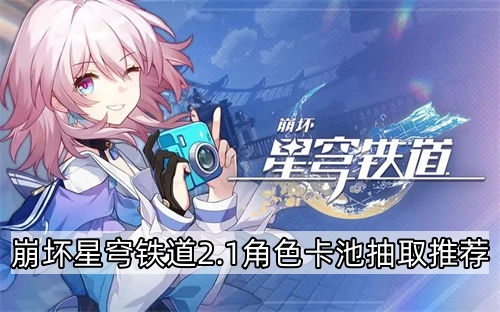 崩坏星穹铁道2.1角色卡池抽取推荐 崩坏星穹铁道2.1版本卡池抽取建议