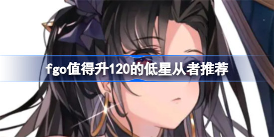fgo值得升120的低星从者有哪些fgo低星从者值得升120总结